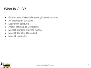 www.glcnetworks.com
What is GLC?
● Garda Lintas Cakrawala (www.glcnetworks.com)
● An Indonesian company
● Located in Bandung
● Areas: Training, IT Consulting
● Mikrotik Certified Training Partner
● Mikrotik Certified Consultant
● Mikrotik distributor
3
 