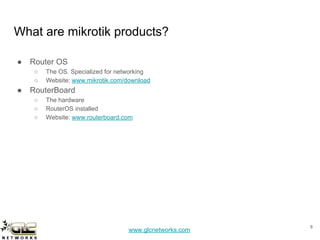 www.glcnetworks.com
What are mikrotik products?
● Router OS
○ The OS. Specialized for networking
○ Website: www.mikrotik.com/download
● RouterBoard
○ The hardware
○ RouterOS installed
○ Website: www.routerboard.com
8
 