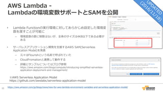 11
AWS Lambda -
Lambdaの環境変数サポートとSAMを公開
• Lambda Functionの実⾏環境に対してあらかじめ設定した環境変
数を渡すことが可能に
– 環境変数の数に制限はないが、全体のサイズは4KB以下である必要が
ある
• サーバレスアプリケーション開発を⽀援するAWS SAM(Serverless
Application Model)を発表
– 元々はFlourishという名前で呼ばれていた
– CloudFromationと連携して動作する
– 詳細とサンプルについてはブログ参照
https://aws.amazon.com/blogs/compute/introducing-simplified-serverless-
application-deplyoment-and-management/
※AWS Serverless Application Model
https://github.com/awslabs/serverless-application-model
https://aws.amazon.com/jp/blogs/news/new-for-aws-lambda-environment-variables-and-serverless-application-model/
 