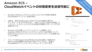 12
Amazon ECS –
CloudWatchイベントの状態変更を送信可能に
• Amazon ECSはコンテナインスタンスとタスク状態の変更を
CloudWatchイベントに送信可能に
• 以前は、実⾏中のAmazon ECSクラスタの状態に関する
アップデートを⼊⼿するために、AWS CLIまたはSDKを使⽤して
コンテナインスタンスとタスクの状態を定期的にポーリングする
必要があった
• Amazon ECSの新しいイベントストリーム機能により、
Amazon ECSのタスクとコンテナインスタンスの状態について、
ほぼリアルタイムでイベントドリブンのアップデートを取得する
ことが可能に
• イベントはAmazon CloudWatch Eventsを通じて配信され、
AWS Lambda関数やAmazon SNSトピックなど、有効な
CloudWatchイベントターゲットにルーティングできる
https://aws.amazon.com/jp/about-aws/whats-new/2016/11/amazon-ec2-container-service-now-sends-state-changes-to-cloudwatch-events/
 