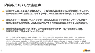 2
本資料では2016年12⽉5⽇時点のサービス内容および価格についてご説明しています。
最新の情報はAWS公式ウェブサイト(http://aws.amazon.com)にてご確認ください。
資料作成には⼗分注意しておりますが、資料内の価格とAWS公式ウェブサイト記載の
価格に相違があった場合、AWS公式ウェブサイトの価格を優先とさせていただきます。
内容についての注意点
AWS does not offer binding price quotes. AWS pricing is publicly available and is subject to change in
accordance with the AWS Customer Agreement available at http://aws.amazon.com/agreement/. Any
pricing information included in this document is provided only as an estimate of usage charges for AWS
services based on certain information that you have provided. Monthly charges will be based on your actual
use of AWS services, and June vary from the estimates provided.
価格は税抜表記となっています。⽇本居住者のお客様がサービスを使⽤する場合、
別途消費税をご請求させていただきます。
 