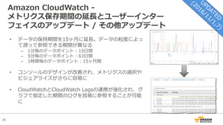29
Amazon CloudWatch -
メトリクス保存期間の延⻑とユーザーインター
フェイスのアップデート / その他アップデート
• データの保持期間を15ヶ⽉に延⻑。データの粒度によっ
て遡って参照できる期間が異なる
– 1分毎のデータポイント : 15⽇間
– 5分毎のデータポイント : 63⽇間
– 1時間毎のデータポイント : 15ヶ⽉間
• コンソールのデザインが改善され、メトリクスの選択や
ビジュアライズがさらに容易に
• CloudWatchとCloudWatch Logsの連携が強化され、グ
ラフで指定した期間のログを容易に参照することが可能
に
 