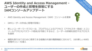 32
AWS Identity and Access Management -
ユーザーの作成と管理を容易にする
IAMコンソールアップデート
https://aws.amazon.com/jp/about-aws/whats-new/2016/11/now-available-iam-console-updates-that-make-it-easier-to-create-and-manage-
users/
• AWS Identity and Access Management（IAM）コンソールを更新
• IAMユーザーの作成と管理が容易に
• 新しいユーザーワークフローは、プログラムによるアクセス（アクセスキー経由）とコン
ソールアクセス(パスワード経由)を可能にするなど、ユーザーの詳細を設定するプロセス
を提供
• 権限を割り当てるために使⽤できる組織の共通の職務機能に合わせて、10の新しいAWS
管理ポリシーを導⼊
 