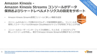 36
Amazon Kinesis -
Amazon Kinesis Streams コンソールがデータ
保持およびシャードレベルメトリクスの設定をサポート
https://aws.amazon.com/jp/about-aws/whats-new/2016/11/amazon-kinesis-streams-console-now-supports-configuring-data-retention-and-
shard-level-metrics/
• Amazon Kinesis Streams管理コンソールに新しい機能を追加
• ストリームのために1〜7⽇間のカスタムデータ保持期間を選択し、コンソールを
使⽤してシャードレベルのAmazon CloudWatchメトリックを有効にすることが可能
• コンソールのユーザーインターフェイスも簡単に。たとえば、1つのステップで
新しいストリームを作成し、数分でAmazon Kinesis Streamsを開始することが可能
 