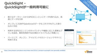 38
QuickSight -
QuickSightが⼀般利⽤可能に
• 様々なデータソースからSPICEエンジンにデータを取り込み、⾼
速にデータを分析
• オンプレミスDBやSalesforceのデータもコネクタを介した取り
込みに対応
• 利⽤するSPICEエンジンのキャパシティや機能に応じた柔軟なプ
ランを設定。無料利⽤枠や60⽇間のトライアルもご⽤意(※)
• バージニア、オレゴン、アイルランドの3リージョンで今すぐに
利⽤できる
https://aws.amazon.com/about-aws/whats-new/2016/11/amazon-quicksight-now-generally-available/
 