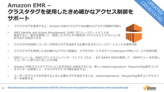 39
Amazon EMR –
クラスタタグを使⽤したきめ細かなアクセス制御を
サポート
• クラスタタグを使⽤すると、Amazon EMRクラスタできめ細かなアクセス制御が可能に
• AWS Identity and Access Management（IAM）ポリシーステートメントを
使⽤すると、条件を使⽤して、指定したタグとタグ値を持つクラスタ上でアクションを
許可または拒否できる
• クラスタの作成時にユーザーが特定のタグを追加する必要があるポリシーステートメントを使⽤可能
• クラスタタグを使⽤したきめ細かなアクセス制御は、タグをサポートするすべてのAmazon EMRリリースで利⽤可能
• IAMコンソール、AWSコマンドラインインターフェイス（CLI）、またはAWS SDKを使⽤して、IAMポリシーを作成し
てユーザーに割り当てることが可能
• Amazon EMRクラスタでアクションを許可または拒否するには、新しいelasticmapreduce：ResourceTag条件コンテ
キストキーを使⽤して、クラスタタグとタグ値を指定する。
• ユーザーがクラスタを作成するときに必要なタグを指定するには、elasticmapreduce：RequestTag条件コンテキスト
キーを使⽤する
https://aws.amazon.com/jp/about-aws/whats-new/2016/11/amazon-emr-now-supports-fine-grained-access-control-using-cluster-tags/
 