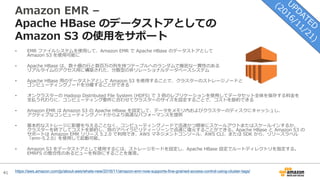 41
Amazon EMR –
Apache HBase のデータストアとしての
Amazon S3 の使⽤をサポート
• EMR ファイルシステムを使⽤して、Amazon EMR で Apache HBase のデータストアとして
Amazon S3 を使⽤可能に
• Apache HBase は、数⼗億の⾏と数百万の列を持つテーブルへのランダムで厳密な⼀貫性のある
リアルタイムのアクセス⽤に構築された、分散型の⾮リレーショナルデータベースシステム
• Apache HBase ⽤のデータストアとして Amazon S3 を使⽤することで、クラスターのストレージノードと
コンピューティングノードを分離することができる
• オンクラスターの Hadoop Distributed File System (HDFS) で 3 倍のレプリケーションを使⽤してデータセット全体を保存する料⾦を
⽀払う代わりに、コンピューティング要件に合わせてクラスターのサイズを設定することで、コストを節約できる
• Amazon EMR は Amazon S3 の Apache HBase を設定して、データをメモリ内およびクラスターのディスクにキャッシュし、
アクティブなコンピューティングノードからより⾼速なパフォーマンスを提供
• 基本的なストレージに影響を与えることなく、コンピューティングノードで迅速かつ簡単にスケールアウトまたはスケールインするか、
クラスターを終了してコストを節約し、別のアベイラビリティーゾーンで迅速に復元することができる。Apache HBase と Amazon S3 の
サポートは Amazon EMR リリース 5.2.0 で利⽤でき、AWS マネジメントコンソール、AWS CLI、または SDK から、リリースラベル
「emr-5.2.0」を使⽤して起動可能。
• Amazon S3 をデータストアとして使⽤するには、ストレージモードを設定し、Apache HBase 設定でルートディレクトリを指定する。
EMRFS の整合性のあるビューを有効にすることを推奨。
https://aws.amazon.com/jp/about-aws/whats-new/2016/11/amazon-emr-now-supports-fine-grained-access-control-using-cluster-tags/
 