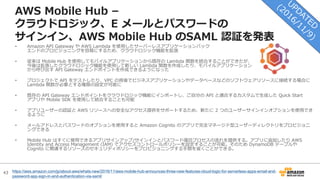 43
AWS Mobile Hub –
クラウドロジック、E メールとパスワードの
サインイン、AWS Mobile Hub のSAML 認証を発表
https://aws.amazon.com/jp/about-aws/whats-new/2016/11/aws-mobile-hub-announces-three-new-features-cloud-logic-for-serverless-apps-email-and-
password-app-sign-in-and-authentication-via-saml/
• Amazon API Gateway や AWS Lambda を使⽤したサーバーレスアプリケーションバック
エンドのプロビジョニングを容易にするため、クラウドロジック機能を拡張
• 従来は Mobile Hub を使⽤してモバイルアプリケーションから既存の Lambda 関数を統合することができたが、
今後は拡張したクラウドロジック機能を使⽤して新しい Lambda 関数を作成したり、モバイルアプリケーション
から呼び出す API Gateway エンドポイントを作成できるようになった
• プロジェクトで API をテストしたり、VPC の背後でビジネスアプリケーションやデータベースなどのソフトウェアリソースに接続する場合に
Lambda 関数が必要とする権限の設定が可能に
• 既存の API Gateway エンドポイントをクラウドロジック機能にインポートし、ご⾃分の API と適合するカスタムで⽣成した Quick Start
アプリや Mobile SDK を使⽤して統合することも可能
• アプリユーザーの認証と AWS リソースへの安全なアクセス提供をサポートするため、新たに 2 つのユーザーサインインオプションを使⽤でき
るように
• メールアドレスとパスワードのオプションを使⽤すると Amazon Cognito のアプリで完全マネージド型ユーザーディレクトリをプロビジョニ
ングできる
• Mobile Hub はすぐに使⽤できるアプリサインアップ/サインインとパスワード復旧プロセスの流れを提供する。アプリに追加したり AWS
Identity and Access Management (IAM) でアクセスコントロールポリシーを設定することが可能。そのため DynamoDB テーブルや
Cognito に関連するリソースのセキュリティポリシーをプロビジョニングする⼿間を省くことができる。
 
