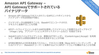 46
Amazon API Gateway –
API Gatewayでサポートされている
バイナリデータ
• Amazon API GatewayでホストされているAPIエンドポイントから
バイナリデータを送受信が可能に
• バイナリデータは直接渡すことも、Base64でエンコードされた
テキストに変換することも可能
• APIゲートウェイコンソールまたはAPIを使⽤してバイナリとして処理するメディアタイプ
（image / png、アプリケーション/オクテットストリームなど）を指定できる
• Webまたはモバイルクライアントは、標準のHTTPヘッダー（Content-typeとAccept）を利⽤
して、送信または受信を期待するものを宣⾔することが可能
• API統合要求および応答本体をパススルー、テキストに変換（Base 64エンコーディング）、ま
たはバイナリー（Base64デコード）に変換するようにAPIゲートウェイを構成することも可能
https://aws.amazon.com/jp/about-aws/whats-new/2016/11/binary-data-now-supported-by-api-gateway/
 