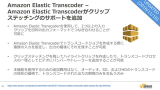 47
Amazon Elastic Transcoder –
Amazon Elastic Transcoderがクリップ
ステッチングのサポートを追加
• Amazon Elastic Transcoderを使⽤して、2つ以上の⼊⼒
クリップを⽬的の出⼒フォーマットでつなぎ合わせることが
可能に
• Amazon Elastic Transcoderでトランスコードジョブを作成する際に
複数の⼊⼒を指定し、出⼒の最後にそれを残すことが可能
• クリップステッチングを残してハイライトクリップを作成したり、トランスコードプロセ
スの⼀環としてビデオにバンパーやトレーラーを追加することが可能
• 本機能を使⽤するための追加費⽤はなく、オーディオ、SD、およびHDのトランスコード
の現在の価格で、トランスコードされた出⼒の期間のみを⽀払うのみ
https://aws.amazon.com/jp/about-aws/whats-new/2016/11/amazon-elastic-transcoder-adds-support-for-clip-stitching/
 