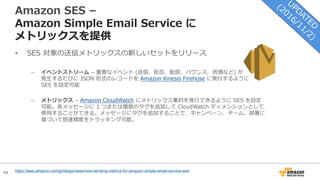 49
Amazon SES –
Amazon Simple Email Service に
メトリックスを提供
• SES 対象の送信メトリックスの新しいセットをリリース
– イベントストリーム – 重要なイベント (送信、拒否、配信、バウンス、苦情など) が
発⽣するたびに JSON 形式のレコードを Amazon Kinesis Firehose に発⾏するように
SES を設定可能
– メトリックス – Amazon CloudWatch にメトリックス集約を発⾏できるように SES を設定
可能。各メッセージに 1 つまたは複数のタグを追加して CloudWatch ディメンションとして
使⽤することができる。メッセージにタグを追加することで、キャンペーン、チーム、部署に
基づいて到達精度をトラッキング可能。
https://aws.amazon.com/jp/blogs/news/new-sending-metrics-for-amazon-simple-email-service-ses/
 