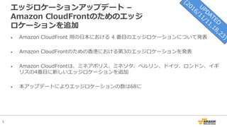 5
エッジロケーションアップデート –
Amazon CloudFrontのためのエッジ
ロケーションを追加
• Amazon CloudFront ⽤の⽇本における 4 番⽬のエッジロケーションについて発表
• Amazon CloudFrontのための⾹港における第3のエッジロケーションを発表
• Amazon CloudFrontは、ミネアポリス、ミネソタ、ベルリン、ドイツ、ロンドン、イギ
リスの4番⽬に新しいエッジロケーションを追加
• 本アップデートによりエッジロケーションの数は68に
 