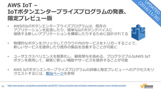 56
AWS IoT –
IoTボタンエンタープライズプログラムの発表、
限定プレビュー版
• AWSのIoTボタンエンタープライズプログラムは、既存の
アプリケーションを拡張したり、簡単なIoTボタンデバイスに
接続する新しいアプリケーションを構築したりするために設計されてる
• 物理的なボタンをクリックしてクラウド内のサービスをトリガーすることで、
新しいサービスを提供したり既存の製品を改善することが可能に
• ユーザエクスペリエンスを簡素化し、顧客関与を⾼める、プログラマブルなAWS IoT
ボタンを使⽤して、顧客に新しい機能やサービスを提供することが可能
• AWS IoTボタンエンタープライズプログラムの詳細と限定プレビューへのアクセスをリ
クエストするには、製品ページを参照
https://aws.amazon.com/jp/about-aws/whats-new/2016/11/announcing-the-aws-iot-button-enterprise-program-now-in-limited-preview/
 
