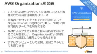 68
AWS Organizationsを発表
• いくつものAWSアカウントを運⽤しているお客
様向けの統合管理機能をリリース
• 複数のアカウントをそれぞれの⽤途に応じて
Organizational Unit(OU)に分類し、OU毎に操
作可能なサービスを制限できる
• IAMによるアクセス制御と組み合わせて利⽤す
ることが望ましい。Organizationsによる制限
はIAMで設定した権限よりも優先される
• まずはプレビューとして公開。追加コストなし
で利⽤できる
https://aws.amazon.com/about-aws/whats-new/2016/11/announcing-aws-organizations-now-in-preview/
 