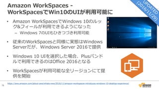 76
Amazon WorkSpaces -
WorkSpacesでWin10のUIが利⽤可能に
• Amazon WorkSpacesでWindows 10のルッ
ク&フィールが利⽤できるようになった
– Windows 7のUIもひきつづき利⽤可能
• 従来のWorkSpacesと同様に実態はWindows
Serverだが、Windows Server 2016で提供
• Windows 10 UIを選択した場合、Plusバンド
ルで利⽤できるのはOffice 2016となる
• WorkSpacesが利⽤可能な全リージョンにて提
供を開始
https://aws.amazon.com/about-aws/whats-new/2016/11/amazon-workspaces-introduces-windows-10-desktop-experience/
 