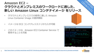 8
Amazon EC2 –
クラウドとオンプレミスのワークロードに適した、
新しい Amazon Linux コンテナイメージ をリリース
• クラウドとオンプレミスでの使⽤に適した Amazon
Linux Container Image の提供開始
• イメージは EC2 コンテナレジストリから⼊⼿可能
• このイメージは、Amazon EC2 Container Service で
使⽤することも可能
https://aws.amazon.com/about-aws/whats-new/2016/11/introducing-new-amazon-linux-container-image-for-cloud-and-on-premises-workloads/
 