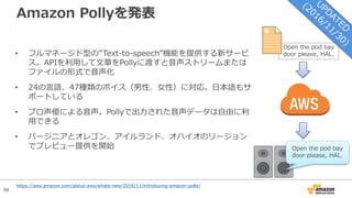 88
Amazon Pollyを発表
• フルマネージド型の”Text-to-speech”機能を提供する新サービ
ス。APIを利⽤して⽂章をPollyに渡すと⾳声ストリームまたは
ファイルの形式で⾳声化
• 24の⾔語、47種類のボイス（男性、⼥性）に対応。⽇本語もサ
ポートしている
• プロ声優による⾳声。Pollyで出⼒された⾳声データは⾃由に利
⽤できる
• バージニアとオレゴン、アイルランド、オハイオのリージョン
でプレビュー提供を開始
Open the pod bay
door please, HAL.
Open the pod bay
door please, HAL.
https://aws.amazon.com/about-aws/whats-new/2016/11/introducing-amazon-polly/
 