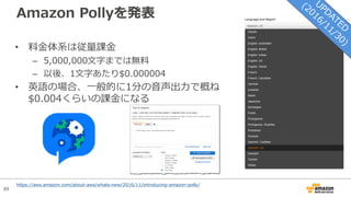 89
Amazon Pollyを発表
• 料⾦体系は従量課⾦
– 5,000,000⽂字までは無料
– 以後、1⽂字あたり$0.000004
• 英語の場合、⼀般的に1分の⾳声出⼒で概ね
$0.004くらいの課⾦になる
https://aws.amazon.com/about-aws/whats-new/2016/11/introducing-amazon-polly/
 