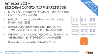 98
Amazon EC2 -
EC2の新インスタンスファミリI3を発表
• I2インスタンスの後継としてNVMeベースのSSDを搭載
したI3インスタンスを発表
• 負荷の⾼いリレーショナルデータベースや、NoSQL
データベースに最適
• 低遅延のNVMe接続のSSDを搭載し4KBランダム
アクセスで最⼤3,300,000IOPS、16GB/sを実現
• 6種類のインスタンスタイプを提供予定。最⼤64vCPU、
488GBメモリ、15.2TBのSSDストレージを搭載
• Elastic Network Adaptor(ENA)をサポート I3
https://aws.amazon.com/about-aws/whats-new/2016/11/coming-soon-amazon-ec2-i3-instances-next-generation-storage-
optimized-high-io-instances/
 