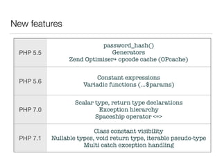 New features
PHP 5.5
password_hash() 
Generators 
Zend Optimiser+ opcode cache (OPcache)
PHP 5.6
Constant expressions
Variadic functions (...$params)
PHP 7.0
Scalar type, return type declarations
Exception hierarchy
Spaceship operator <=>
PHP 7.1
Class constant visibility 
Nullable types, void return type, iterable pseudo-type
Multi catch exception handling
 