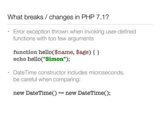 • Error exception thrown when invoking user-deﬁned
functions with too few arguments 
 
function hello($name, $age) { } 
echo hello("Simon");
• DateTime constructor includes microseconds,  
be careful when comparing: 
 
new DateTime() == new DateTime();
What breaks / changes in PHP 7.1?
 