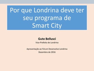 Por que Londrina deve ter
seu programa de
Smart City
Guto Bellusci
Vice-Prefeito de Londrina
Apresentação ao Fórum Desenvolve Londrina
Dezembro de 2016
 
