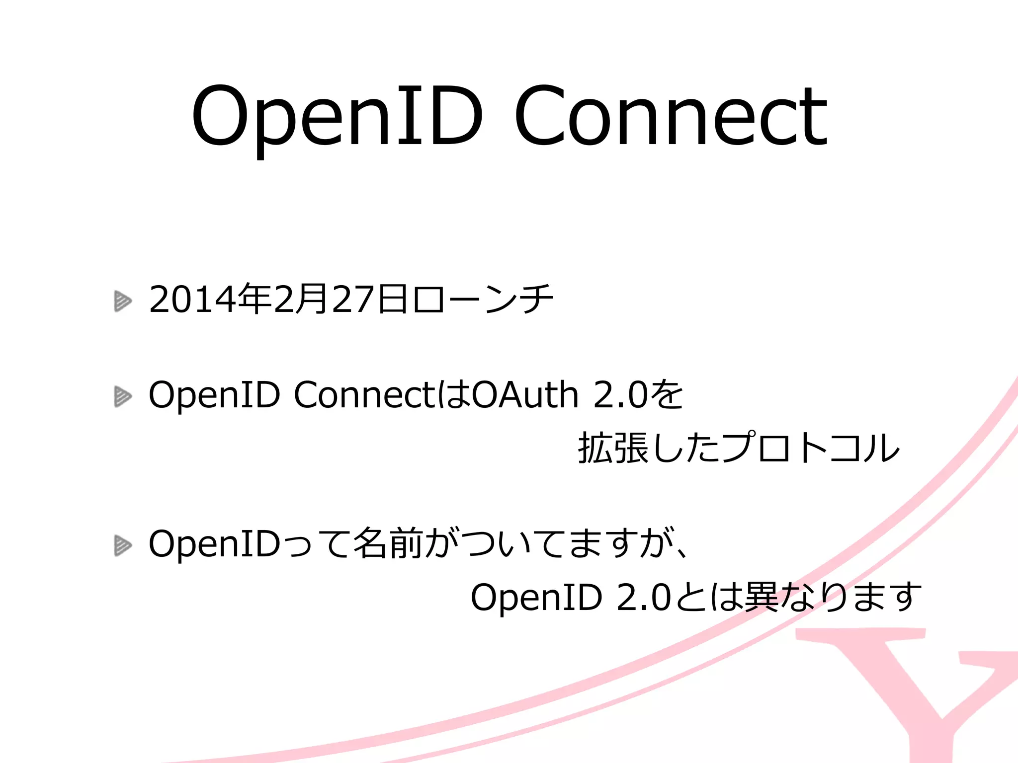 OpenID  Connect
2014年年2⽉月27⽇日ローンチ  
OpenID  ConnectはOAuth  2.0を 
 　 　 　 　 　 　 　 　 　 　 　 　拡張したプロトコル  
OpenIDって名前がついてますが、 
 　 　 　 　 　 　 　 　 　OpenID  2.0とは異異なります
 