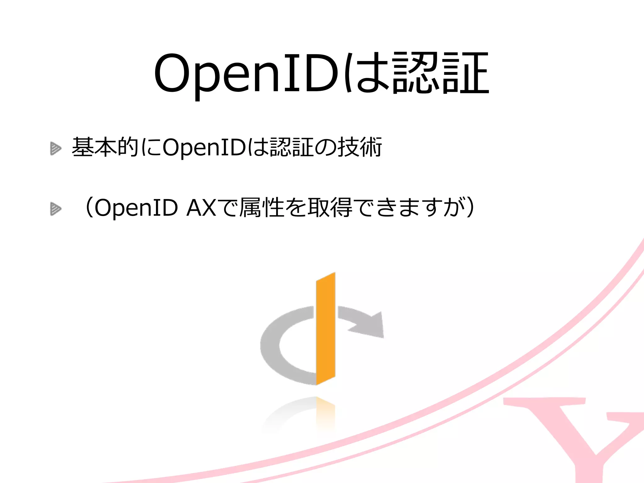 OpenIDは認証
基本的にOpenIDは認証の技術  
（OpenID  AXで属性を取得できますが）
 