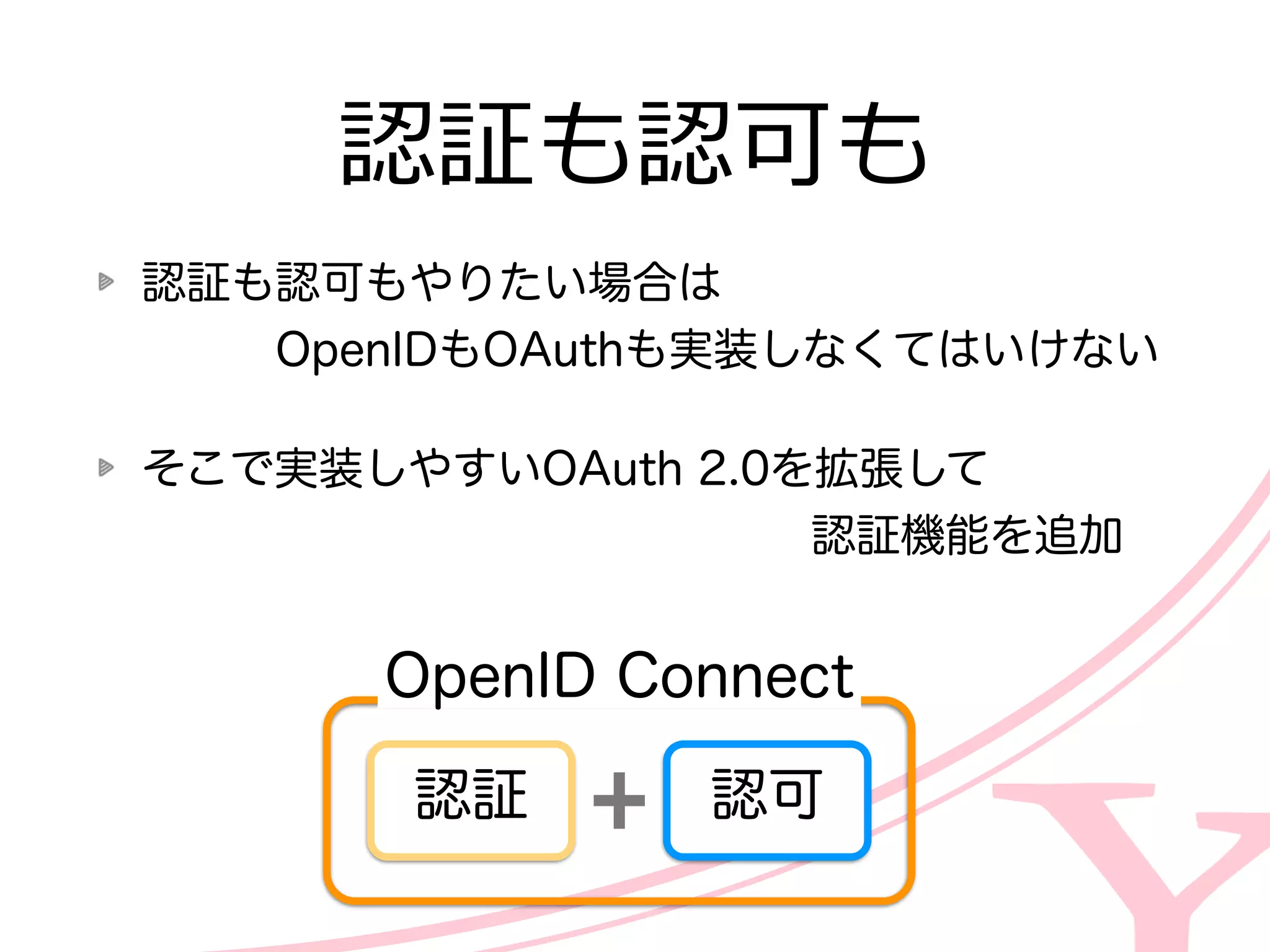 認証も認可もやりたい場合は 
 　 　 　OpenIDもOAuthも実装しなくてはいけない  
そこで実装しやすいOAuth  2.0を拡張して 
 　 　 　 　 　 　 　 　 　 　 　 　 　 　 　認証機能を追加
認証も認可も
認可認証
OpenID  Connect
 
