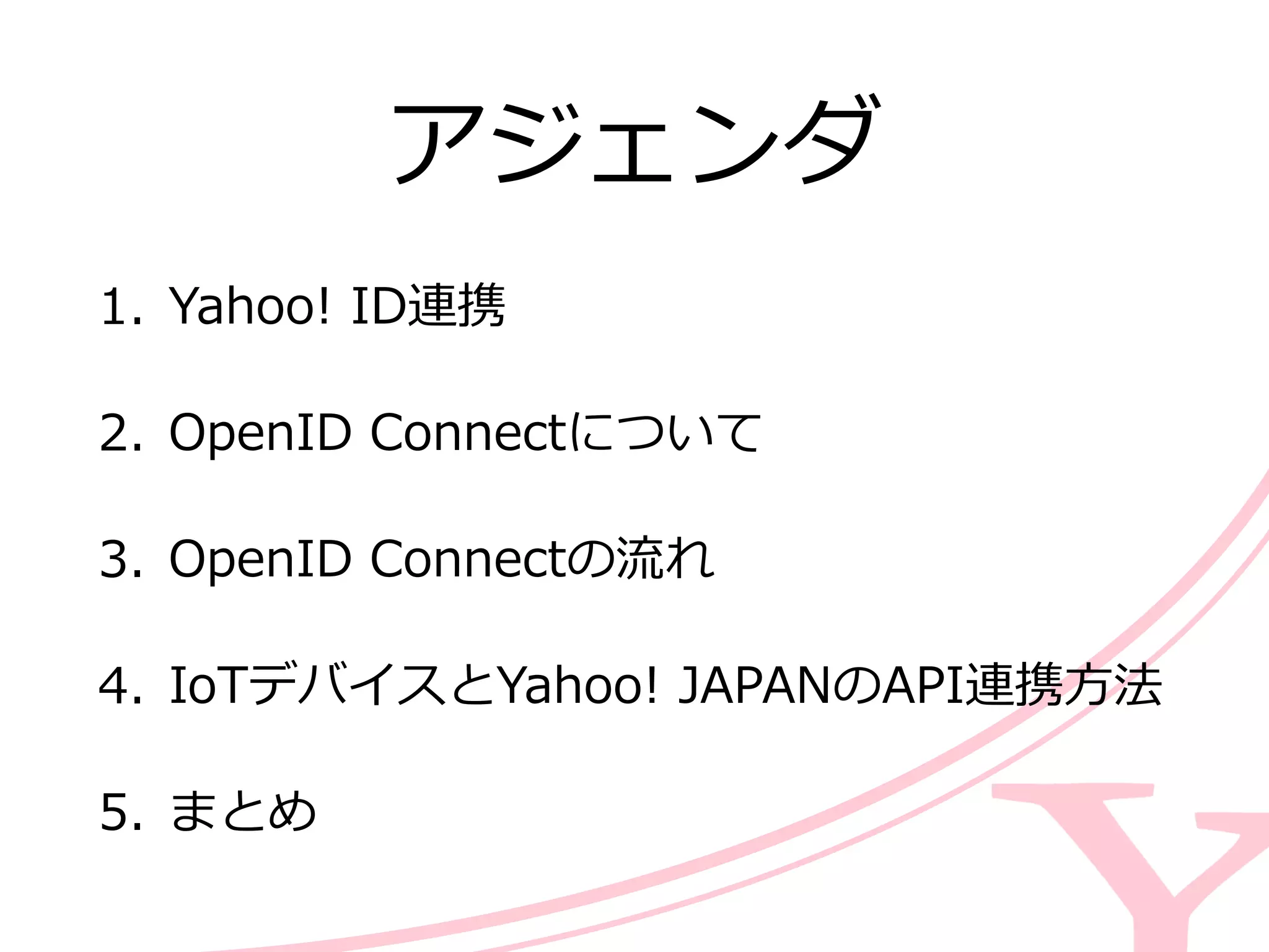 アジェンダ
1. Yahoo!  ID連携  
2. OpenID  Connectについて  
3. OpenID  Connectの流流れ  
4. IoTデバイスとYahoo!  JAPANのAPI連携⽅方法  
5. まとめ
 