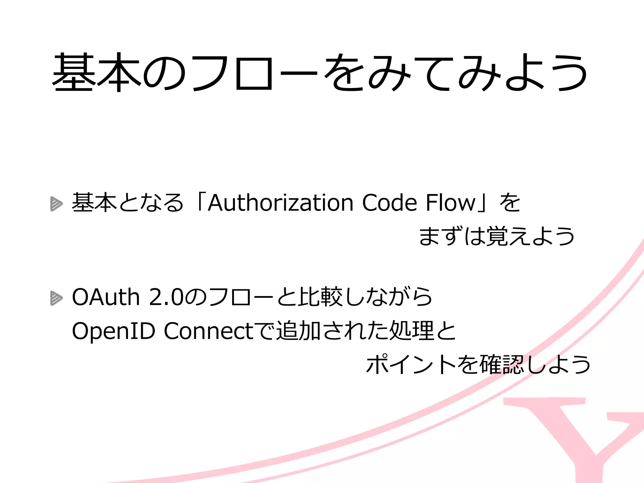基本のフローをみてみよう
基本となる「Authorization  Code  Flow」を 
                                                                                          まずは覚えよう  
OAuth  2.0のフローと⽐比較しながら 
OpenID  Connectで追加された処理理と 
 　 　 　 　 　 　 　 　 　 　 　 　 　ポイントを確認しよう
 