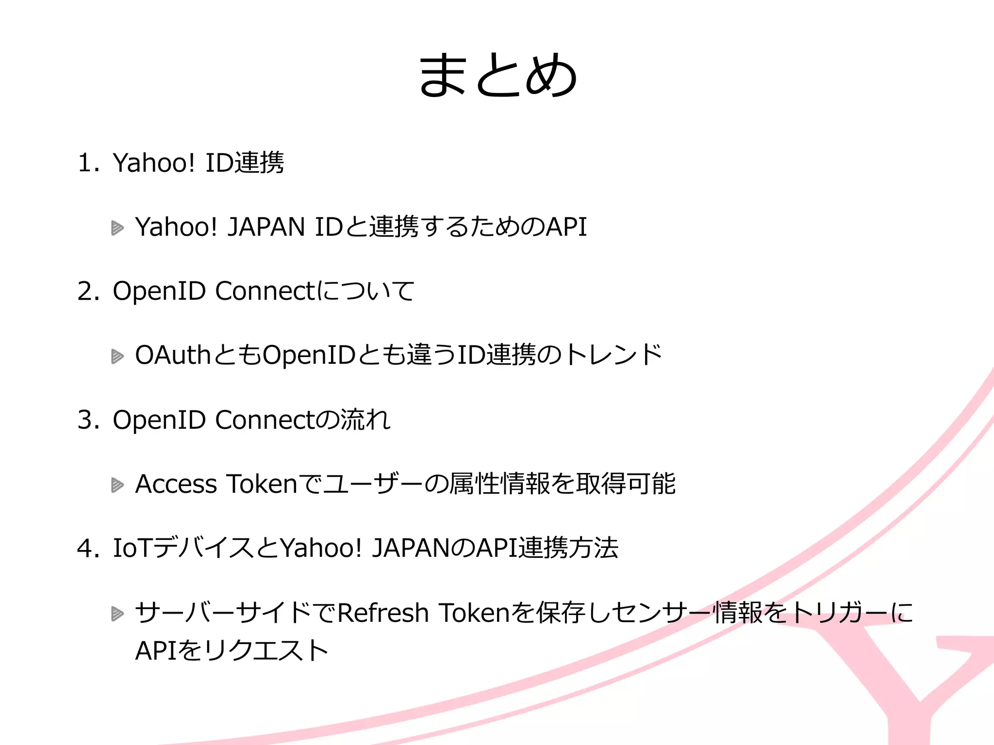 まとめ
1. Yahoo!  ID連携  
Yahoo!  JAPAN  IDと連携するためのAPI  
2. OpenID  Connectについて  
OAuthともOpenIDとも違うID連携のトレンド  
3. OpenID  Connectの流流れ  
Access  Tokenでユーザーの属性情報を取得可能  
4. IoTデバイスとYahoo!  JAPANのAPI連携⽅方法  
サーバーサイドでRefresh  Tokenを保存しセンサー情報をトリガーに
APIをリクエスト
 