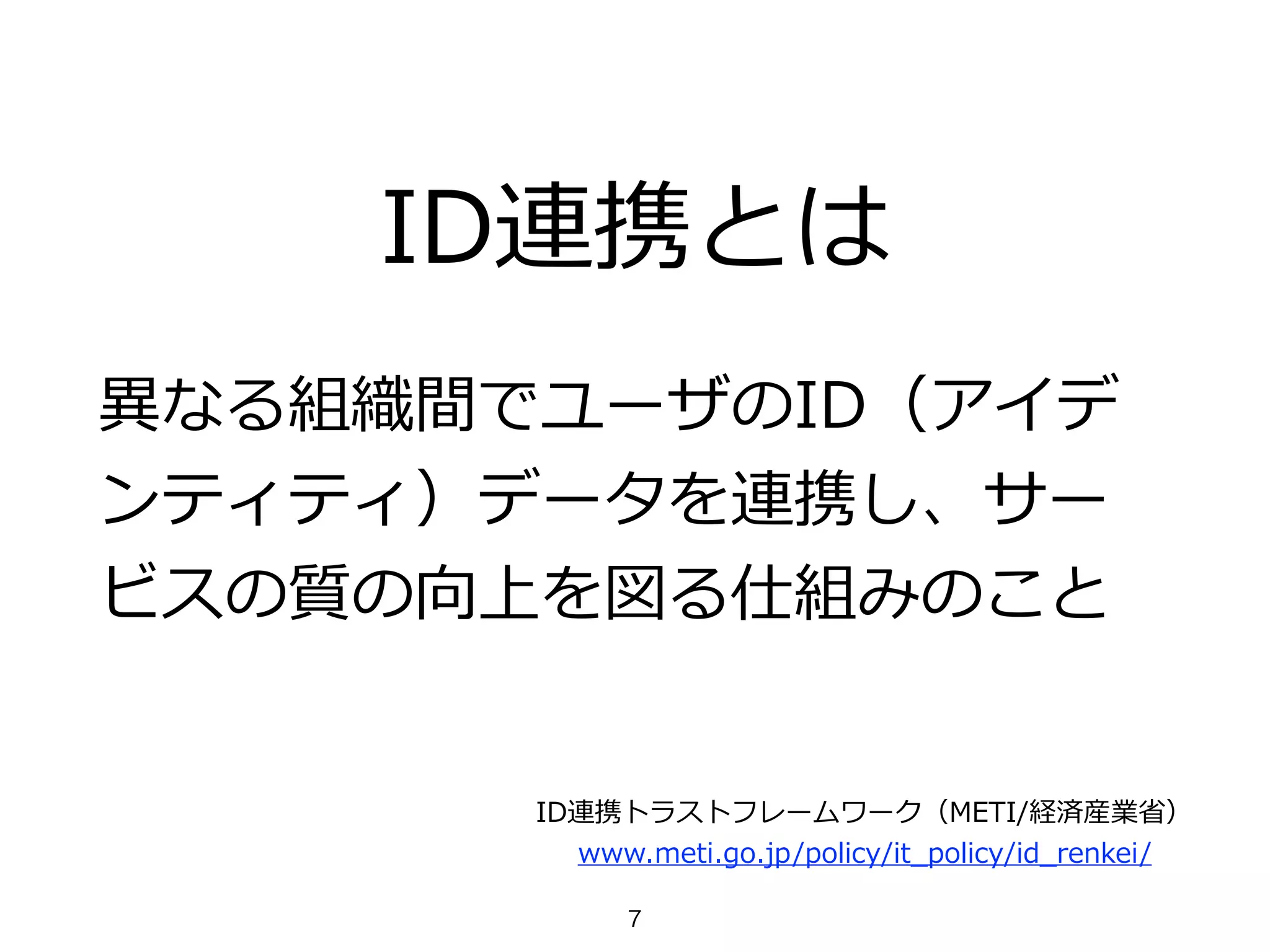 ID連携とは
異異なる組織間でユーザのID（アイデ
ンティティ）データを連携し、サー
ビスの質の向上を図る仕組みのこと
ID連携トラストフレームワーク（METI/経済産業省省）  
www.meti.go.jp/policy/it_̲policy/id_̲renkei/
7
 