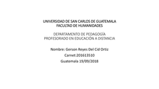 UNIVERSIDAD DE SAN CARLOS DE GUATEMALA
FACULTAD DE HUMANIDADES
DEPARTAMENTO DE PEDAGOGÍA
PROFESORADO EN EDUCACIÓN A DISTANCIA
Nombre: Gerson Reyes Del Cid Ortiz
Carnet:201613510
Guatemala 19/09/2018
 