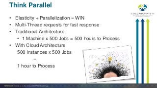 • Elasticity + Parallelization = WIN
• Multi-Thread requests for fast response
• Traditional Architecture
• 1 Machine x 500 Jobs = 500 hours to Process
• With Cloud Architecture
500 Instances x 500 Jobs
=
1 hour to Process
Think Parallel
 