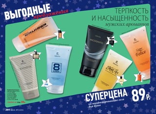 Парфюмированные
гели для душа 150 мл
1.	Cruiser 8121
2.	L’Esthète 8307
3.	8 Element 8116
4.	Incognito 8318
5.	Mon Roi 8117
6.	Uomo Felicе 8118
Любой за 230р. 89р.
Фужерныйаромат
с морскимаккордом
Свежий цитрусово-древесный аромат
Восточный,древесно-смолистыйаромат
Древесно-цитрусовый аромат
Фруктово-древесныйароматс озоновыминотами
Свежий, пряный, древесный аромат
СУПЕРЦЕНА
89Р.
на парфюмированные гели
для душа
предложения
ВЫГОДНЫЕ
мужских ароматов
ТЕРПКОСТЬ
И НАСЫЩЕННОСТЬ1
3
2
5
4
6
264 faberlic № 13/2016
 