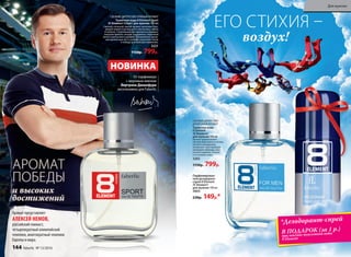 Аромат представляет
АЛЕКСЕЙ НЕМОВ,
российский гимнаст,
четырехкратный олимпийский
чемпион, многократный чемпион
Европы и мира.
От парфюмера
с мировым именем
Бертрана Дюшофура
эксклюзивно для Faberlic
СВЕЖИЙ, ЦИТРУСОВО-ПРЯНЫЙ АРОМАТ
Туалетная вода 8 Element Sport
/8 Элемент Спорт/ для мужчин 100 мл
Смелый, сильный, яркий аромат наполнен бод-
рящей свежестью красного апельсина, лайма
и помело. Спортивный дух аромата усиливает
энергия пряных специй: кардамона, перечной
мяты и мускатного шалфея. Динамичное звуча-
ние древесных нот в шлейфе укрепляет волю
к победе и новым достижениям.
3221
1150р. 799р.
НОВИНКА
СВЕЖИЙ ЦИТРУСОВО-
ДРЕВЕСНЫЙ АРОМАТ
Туалет­ная во­да
8 Element
/8 Элемент/
для  муж­чин ­100 мл
Аромат вдохновляет
нотами бергамота и италь-
янского мандарина,
интригует чувственным
аккордом лаванды, мус-
катного дерева, пачули
и оттенком кожи.
3202
1150р. 799р.
Парфюмирован-
ный дезодорант-
спрей 8 Element
/8 Элемент/
для  муж­чин ­100 мл
3603
230р. 149р.*
ЕГО СТИХИЯ –
воздух!
АРОМАТ
ПОБЕДЫ
и высоких
достижений
*Дезодорант-спрей
В ПОДАРОК (за 1 р.)
при покупке туалетной воды
8 Element
144 faberlic № 13/2016
Для мужчин
 