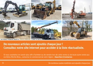 10
CATERPILLAR TH220B 4x4x4SCANIA 114C380 6x42007 RENAULT PREMIUM LANDER 4x2
SANDVIK TITON 500CATERPILLAR 432D2011 MECALAC 8MCR
De nombreux autres matériels sont ajoutés chaque jour.
De nouveaux articles sont ajoutés chaque jour !
Consultez notre site internet pour accéder à la liste réactualisée.
Si vous souhaitez en savoir plus afin d’acheter ou de vendre lors de cette vente ou de toute autre vente aux
enchères Ritchie Bros., contactez le commercial de votre région : rbauction.fr/contactus
 