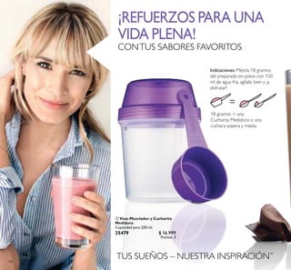 100
TUS SUEÑOS – NUESTRA INSPIRACIÓN™
 Vaso Mezclador y Cucharita
Medidora
Capacidad para 250 ml.
25479 $ 16.999
Puntos: 3
18 gramos = una
Cucharita Medidora o una
cuchara sopera y media.
Indicaciones: Mezcla 18 gramos
del preparado en polvo con 150
ml de agua fría, agítalo bien y ¡a
disfrutar!

¡REFUERZOS PARA UNA
VIDA PLENA!
CONTUS SABORES FAVORITOS
 