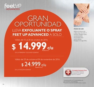 108
OPORTUNIDAD
GRAN
LLEVA EXFOLIANTE O SPRAY
FEET UPADVANCED A SOLO
EN LATERCERA SEMANA
c/u
c/u
c/u
c/u
Complejo Intensive Care
Único complejo hidratante
y protector con vitamina E,
glicerina y bisabolol.
MODO DE USO
Aplica en todo el pie
y deja actuar durante 3
minutos. Masajea suave,
concentrándote
en las áreas secas
como talones.
Enjuagua con agua tibia.
EN LA PRIMERAY SEGUNDA SEMANA
* Autoevaluación de 59 consumidores con
pies cansados y secos/ásperos.
$ 14.999Puntos: 6
$ 24.999Puntos: 10
Válido del 15 al 28 de octubre de 2016
Válido del 29 de octubre al 04 de noviembre de 2016
 