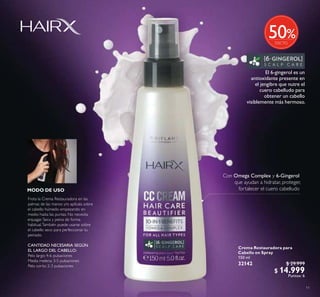 11
Crema Restauradora para
Cabello en Spray
150 ml
32142 $ 29.999
$ 14.999
Puntos: 6
Frota la Crema Restauradora en las
palmas de las manos y/o aplícala sobre
el cabello húmedo empezando en
medio hasta las puntas. No necesita
enjuagar. Seca y peina de forma
habitual.También puede usarse sobre
el cabello seco para perfeccionar tu
peinado.
CANTIDAD NECESARIA SEGÚN
EL LARGO DEL CABELLO:
Pelo largo: 4-6 pulsaciones
Media melena: 3-5 pulsaciones
Pelo corto: 2-3 pulsaciones
MODO DE USO
Con Omega Complex y 6-Gingerol
que ayudan a hidratar, proteger,
fortalecer el cuero cabelludo
El 6-gingerol es un
antioxidante presente en
el jengibre que nutre el
cuero cabelludo para
obtener un cabello
visiblemente más hermoso.
%50
 