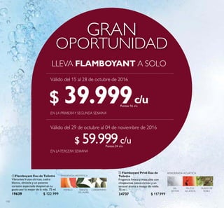 110
 Flamboyant Eau de Toilette
Vibrantes frutas cítricas, cedro
blanco, almizcle y un potente
corazón especiado despiertan tu
gusto por lo mejor de la vida. 75 ml
19639 $ 122.999
Puntos:
 Flamboyant Privé Eau de
Toilette
Fragancia fresca y masculina con
chispeantes notas cítricas y un
sensual aroma a musgo de roble.
75 ml
24737 $ 117.999
Puntos:
OPORTUNIDAD
GRAN
LLEVA FLAMBOYANT A SOLO
c/u
c/u
c/u
c/u
POMELO
AMADERADA AROMÁTICA
CARDAMOMOESENCIA
DE LAUREL
EN LATERCERA SEMANA
EN LA PRIMERAY SEGUNDA SEMANA
$ 39.999Puntos: 16
$ 59.999Puntos: 24
Válido del 15 al 28 de octubre de 2016
Válido del 29 de octubre al 04 de noviembre de 2016
 