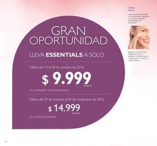 116
OPORTUNIDAD
GRAN
LLEVA ESSENTIALS A SOLO
EN LATERCERA SEMANA
EN LA PRIMERAY SEGUNDA SEMANA
$ 9.999Puntos: 4
$ 14.999Puntos: 6
Válido del 15 al 28 de octubre de 2016
Válido del 29 de octubre al 04 de noviembre de 2016
Luce una piel fascinante
con la fórmula multiactiva
y su efecto aclarador
enriquecido con
vitamina E
Aplica la Crema Facial
Aclaradora por la
mañana y también por la
noche sobre tu rostro y
cuello limpios.
 
