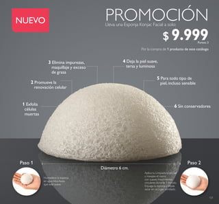 121
1 Exfolia
células
muertas
Humedece la esponja
en agua tibia hasta
que esté suave.
Paso 1 Paso 2
Aplica tu Limpiadora en Gel
y masajea el rostro
con suaves movimientos
circulares durante 1 minuto.
Enjuaga la esponja y déjala
secar en un lugar ventilado.
6 Sin conservadores
5 Para todo tipo de
piel, incluso sensible2 Promueve la
renovación celular
3 Elimina impurezas,
maquillaje y exceso
de grasa
4 Deja la piel suave,
tersa y luminosa
Diámetro 6 cm.
Por la compra de 1 producto de este catálogo
Lleva una Esponja Konjac Facial a solo:
PROMOCIÓNNUEVO
$ 9.999Puntos: 3
 