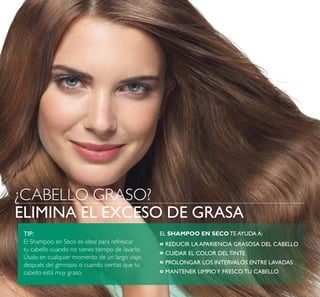 14
ELIMINA EL EXCESO DE GRASA
¿CABELLO GRASO?
TIP:
El Shampoo en Seco es ideal para refrescar
tu cabello cuando no tienes tiempo de lavarlo.
Úsalo en cualquier momento de un largo viaje,
después del gimnasio o cuando sientas que tu
cabello está muy graso.
EL SHAMPOO EN SECO TE AYUDA A:
REDUCIR LA APARIENCIA GRASOSA DEL CABELLO
CUIDAR EL COLOR DEL TINTE
PROLONGAR LOS INTERVALOS ENTRE LAVADAS
MANTENER LIMPIOY FRESCO TU CABELLO
º
º
º
º
 