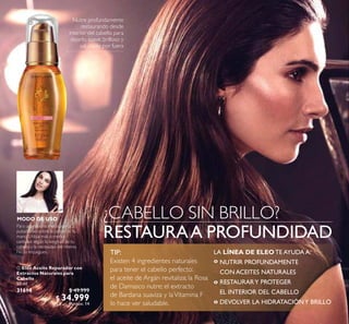 18
 Eleo Aceite Reparador con
Extractos Naturales para
Cabello
50 ml
31614 $ 49.999
$ 34.999
Puntos: 14
Nutre profundamente
restaurando desde
interior del cabello para
dejarlo, suave, brilloso y
saludable por fuera
RESTAURAA PROFUNDIDAD
¿CABELLO SIN BRILLO?MODO DE USO
Para una melena media, aplica 2
pulsaciones sobre la palma de tu
mano. Utiliza más o menos
cantidad según la longitud de tu
cabello y la necesidad del mismo.
No lo enjuagues.

LA LÍNEA DE ELEO TE AYUDA A:
º
º
º
TIP:
Existen 4 ingredientes naturales
para tener el cabello perfecto:
el aceite de Argán revitaliza; la Rosa
de Damasco nutre; el extracto
de Bardana suaviza y laVitamina F
lo hace ver saludable.
NUTRIR PROFUNDAMENTE
CON ACEITES NATURALES
RESTAURARY PROTEGER
EL INTERIOR DEL CABELLO
DEVOLVER LA HIDRATACIÓNY BRILLO
 