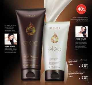 19
 Eleo Acondicionador con
Aceites de Argán y Rosas
150 ml
31610 $ 34.999
$ 19.999
Puntos: 8
 Eleo Shampoo con Aceites de
Argán y Rosas
200 ml
31609 $ 34.999
$ 19.999
Puntos: 8
Ayuda a prevenir roturas,
desenreda instantáneamente
y facilita el peinado
Fortalece las ibras
capilares, limpia
suavemente y
devuelve el brillo
MODO DE USO
MODO DE USO
Aplica shampoo sobre el
cabello húmedo. Masajea
el cuero cabelludo hasta
formar espuma. Enjuaga.
Aplica acondicionador
comenzando desde las
raíces y distribuye hasta
las puntas. Deja actuar
por unos minutos y
enjuaga con abundante
agua.


%
Hasta
40
 