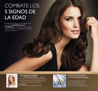 2
La Tecnología deTimeResist
contiene Proteínas de Seda que regeneran
y fortalecen la cutícula del cabello, combatiendo
los principales signos del envejecimiento capilar
y devolviéndole su apariencia saludable.
FÓRMULA EXCLUSIVA
CON PROTEÍNAS DE SEDA
Las Proteínas de Seda crean una
capa hidratante alrededor de la
cutícula del cabello, dejándolo
sedoso, suave y lleno de luminosidad.
Jane Collins
Cientíica Especialista en Cabello de Orilame.
COMBATE LOS
5 SIGNOS DE
LA EDAD
Recupera la juventud de tu cabello con la
nueva línea HairXAdvanced
TimeResist, tratamientos anti-edad que
nutren, revitalizan y rejuvenecen tu cabello
en solo 2 semanas.*
 