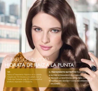 22
TIP:
Aplica elTratamiento Nutritivo en tu cabello
mojado por 10 minutos y envuélvelo con la
Toalla tipoTurbante (pág. 25) para intensiicar
el efecto reparador e hidratante.
EL TRATAMIENTO NUTRITIVO TE AYUDA A:
NUTRIR INTENSAMENTE EL CABELLO
MEJORAR LA RESISTENCIA DE LA FIBRA CAPILAR
DEJARLO MÁS SEDOSOY CON UNA APARIENCIA
SALUDABLE
º
º
º
¿CABELLO SINVIDA?
HIDRATA DE RAÍZA LA PUNTA
 