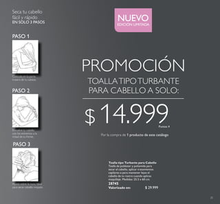 EDICIÓN LIMITADA
NUEVO
25
Toalla tipo Turbante para Cabello
Toalla de poliéster y poliamida para
secar el cabello, aplicar tratamientos
capilares o para mantener lejos el
cabello de tu rostro cuando aplicas
maquillaje. Medidas: 25.5 x 60 cm.
28745
Valorizado en: $ 29.999
Colócala en la parte
trasera de tu cabeza.
Envuelve tu cabello
con los extremos a la
mitad de tu frente.
Ajusta sobre la nuca. Ideal
para secar cabello mojado.
Seca tu cabello
fácil y rápido
EN SOLO 3 PASOS
TOALLATIPOTURBANTE
PARA CABELLO A SOLO:
PASO 1
PASO 2
PASO 3
Por la compra de 1 producto de este catálogo
PROMOCIÓN
Puntos: 4
$ 14.999
 